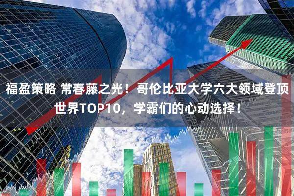 福盈策略 常春藤之光！哥伦比亚大学六大领域登顶世界TOP10，学霸们的心动选择！