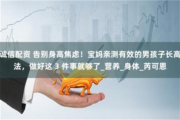 诚信配资 告别身高焦虑！宝妈亲测有效的男孩子长高法，做好这 3 件事就够了_营养_身体_芮可恩