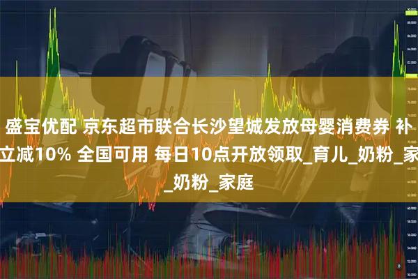 盛宝优配 京东超市联合长沙望城发放母婴消费券 补贴立减10% 全国可用 每日10点开放领取_育儿_奶粉_家庭