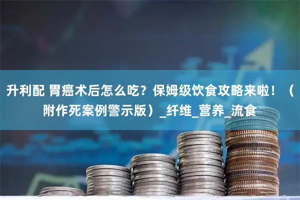升利配 胃癌术后怎么吃？保姆级饮食攻略来啦！（附作死案例警示版）_纤维_营养_流食