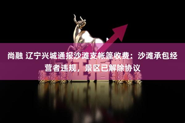 尚融 辽宁兴城通报沙滩支帐篷收费：沙滩承包经营者违规，景区已解除协议