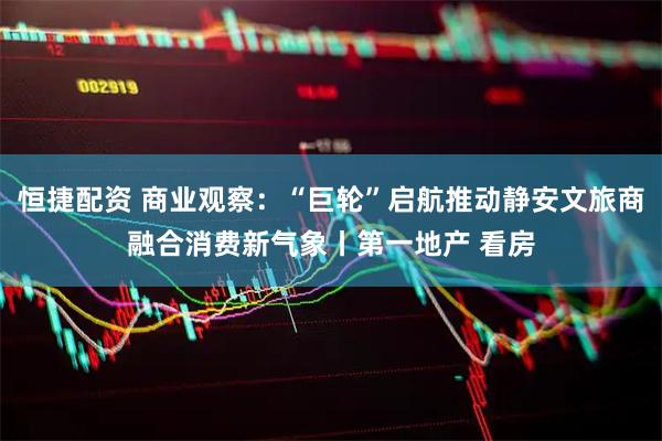 恒捷配资 商业观察：“巨轮”启航推动静安文旅商融合消费新气象丨第一地产 看房