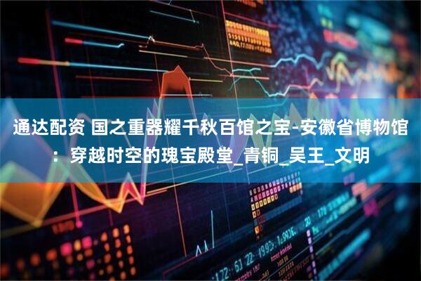 通达配资 国之重器耀千秋百馆之宝-安徽省博物馆:穿越时空的瑰宝殿堂_青铜_吴王_文明