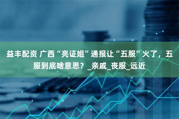 益丰配资 广西“亮证姐”通报让“五服”火了，五服到底啥意思？_亲戚_丧服_远近
