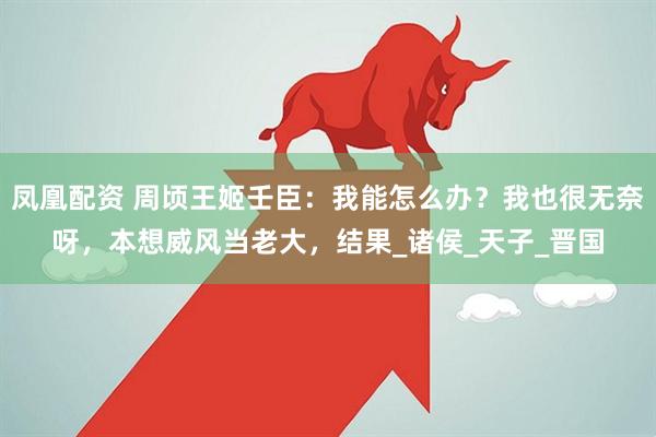 凤凰配资 周顷王姬壬臣：我能怎么办？我也很无奈呀，本想威风当老大，结果_诸侯_天子_晋国