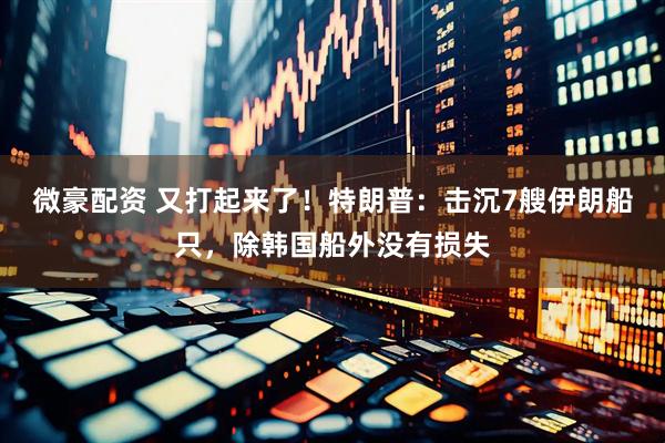 微豪配资 又打起来了！特朗普：击沉7艘伊朗船只，除韩国船外没有损失