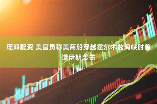 瑶鸿配资 美官员称美商船穿越霍尔木兹海峡时曾遭伊朗袭击
