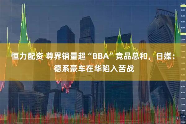 恒力配资 尊界销量超“BBA”竞品总和，日媒： 德系豪车在华陷入苦战