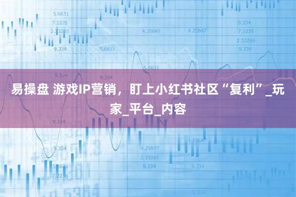 易操盘 游戏IP营销，盯上小红书社区“复利”_玩家_平台_内容