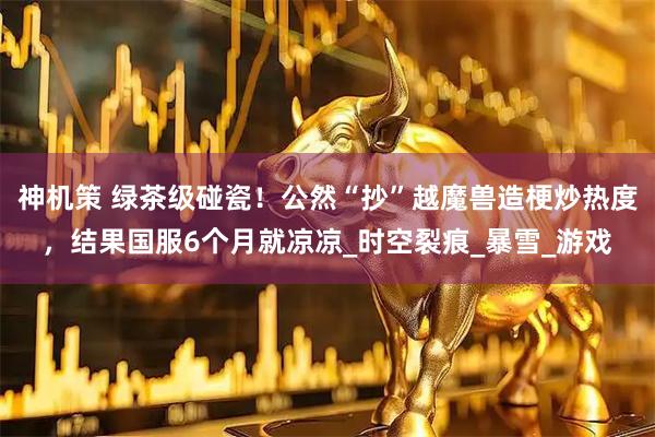 神机策 绿茶级碰瓷!公然“抄”越魔兽造梗炒热度,结果国服6个月就凉凉_时空裂痕_暴雪_游戏