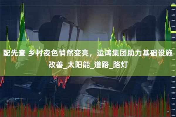 配先查 乡村夜色悄然变亮，运鸿集团助力基础设施改善_太阳能_道路_路灯