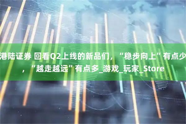 港陆证券 回看Q2上线的新品们，“稳步向上”有点少，“越走越远”有点多_游戏_玩家_Store