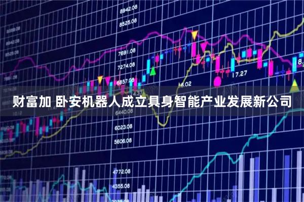 财富加 卧安机器人成立具身智能产业发展新公司