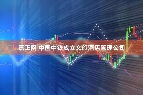 嘉正网 中国中铁成立文旅酒店管理公司