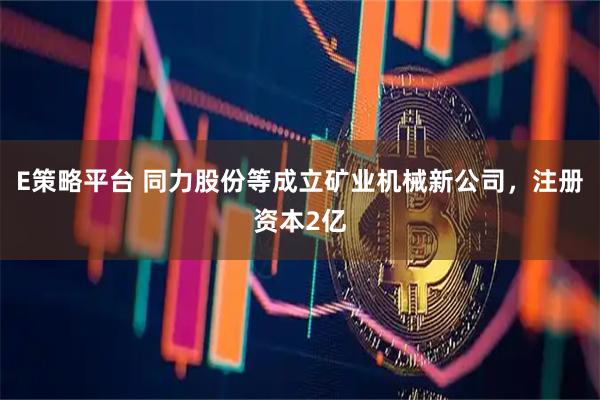 E策略平台 同力股份等成立矿业机械新公司，注册资本2亿