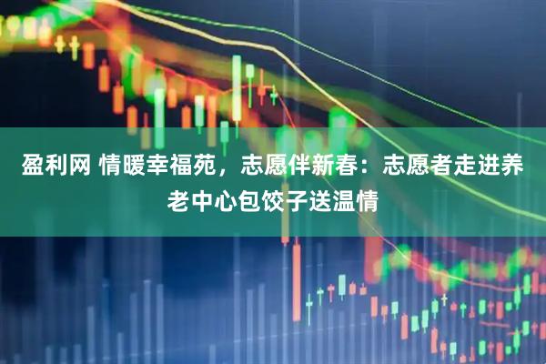 盈利网 情暖幸福苑，志愿伴新春：志愿者走进养老中心包饺子送温情