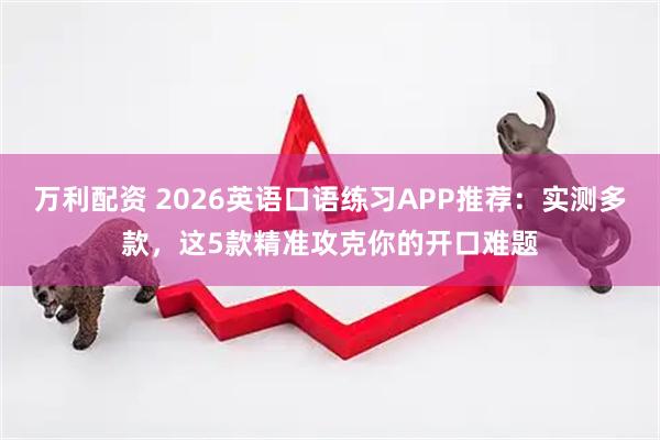 万利配资 2026英语口语练习APP推荐：实测多款，这5款精准攻克你的开口难题