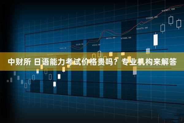 中财所 日语能力考试价格贵吗？专业机构来解答