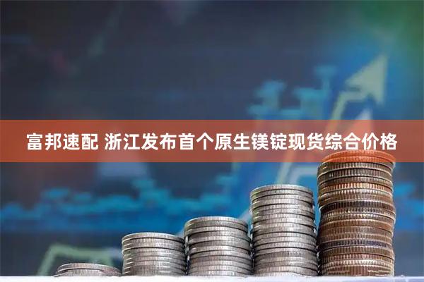 富邦速配 浙江发布首个原生镁锭现货综合价格