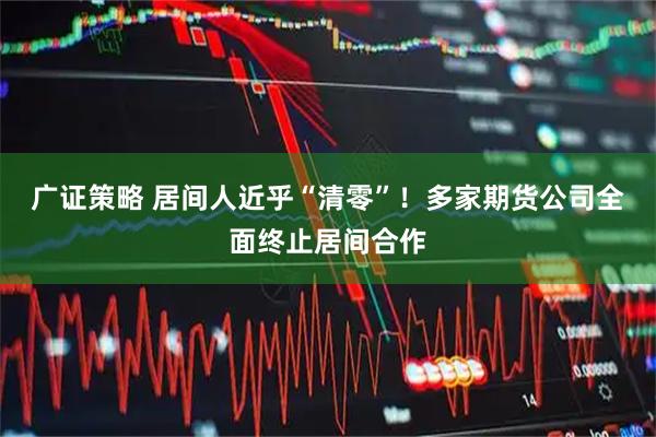 广证策略 居间人近乎“清零”！多家期货公司全面终止居间合作
