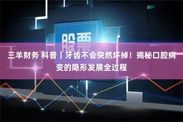 三羊财务 科普｜牙齿不会突然坏掉！揭秘口腔病变的隐形发展全过程