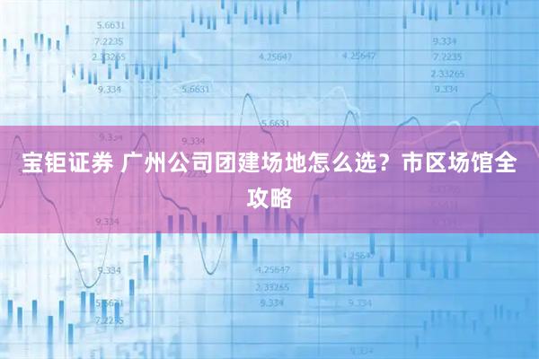 宝钜证券 广州公司团建场地怎么选？市区场馆全攻略
