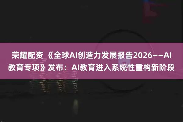 荣耀配资 《全球AI创造力发展报告2026——AI教育专项》发布：AI教育进入系统性重构新阶段