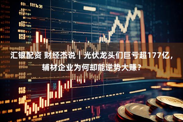 汇银配资 财经杰说｜光伏龙头们巨亏超177亿，辅材企业为何却能逆势大赚？